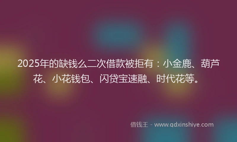 2025年的缺钱么二次借款被拒有：小金鹿、葫芦花、小花钱包、闪贷宝速融、时代花等。