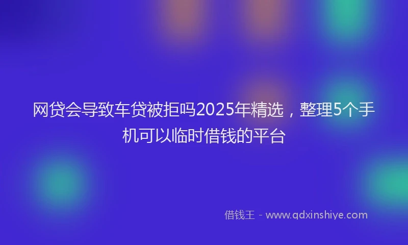 网贷会导致车贷被拒吗2025年精选，整理5个手机可以临时借钱的平台