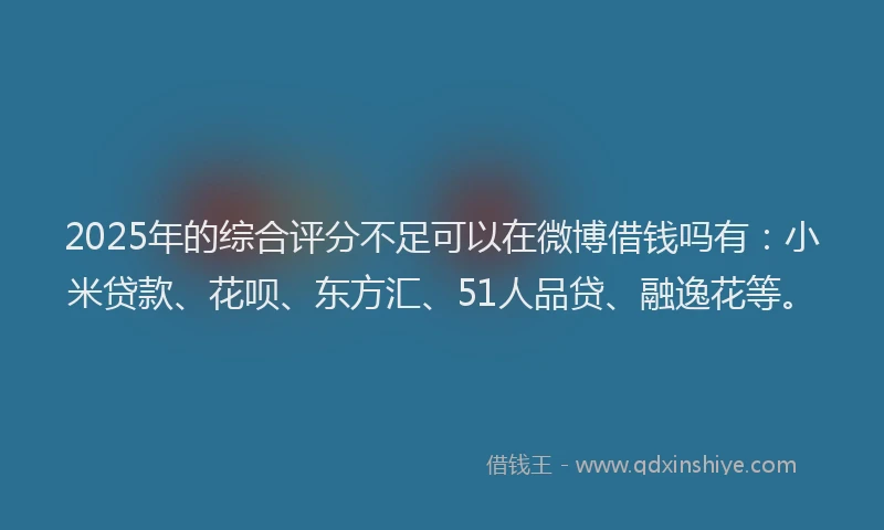 2025年的综合评分不足可以在微博借钱吗有：小米贷款、花呗、东方汇、51人品贷、融逸花等。