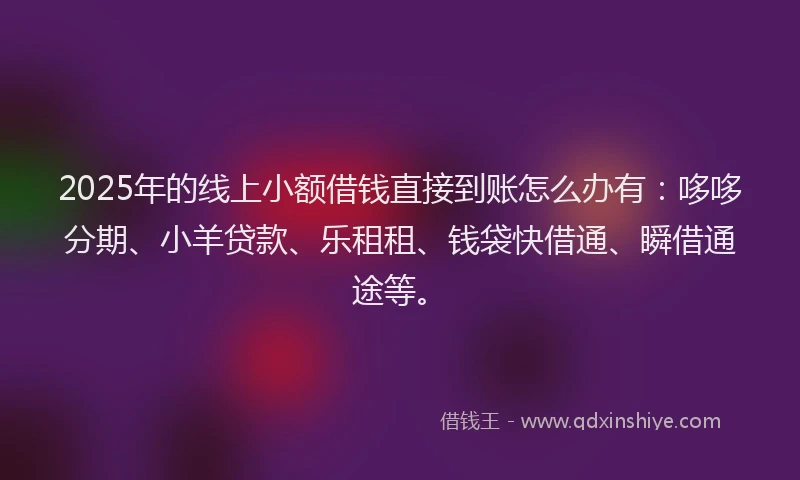 2025年的线上小额借钱直接到账怎么办有：哆哆分期、小羊贷款、乐租租、钱袋快借通、瞬借通途等。