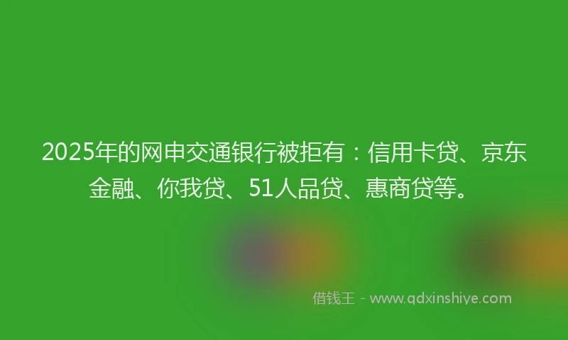 2025年的网申交通银行被拒有：信用卡贷、京东金融、你我贷、51人品贷、惠商贷等。