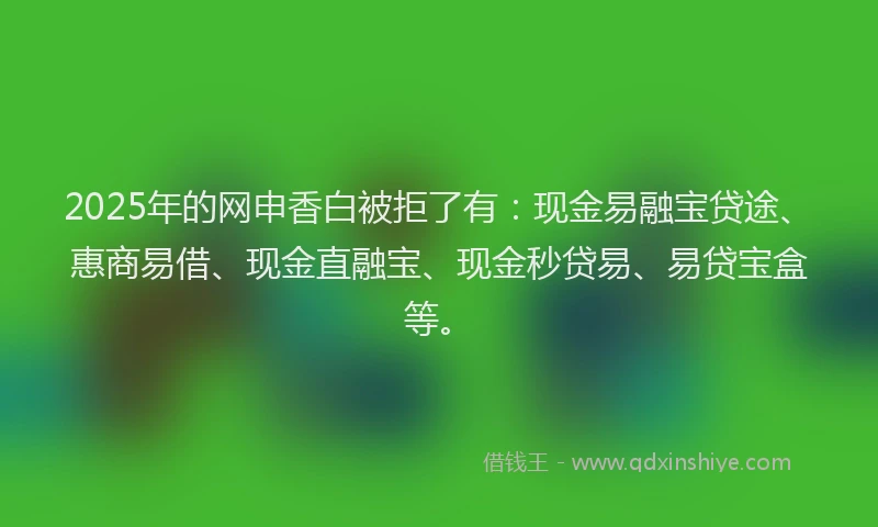 2025年的网申香白被拒了有：现金易融宝贷途、惠商易借、现金直融宝、现金秒贷易、易贷宝盒等。