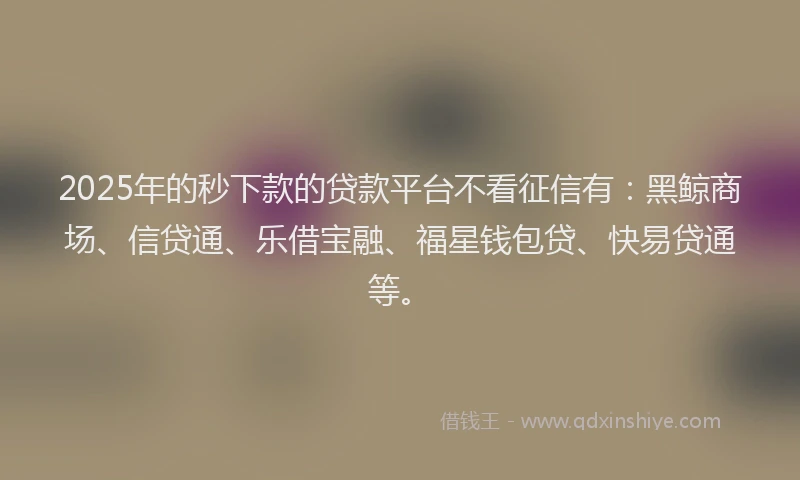 2025年的秒下款的贷款平台不看征信有：黑鲸商场、信贷通、乐借宝融、福星钱包贷、快易贷通等。