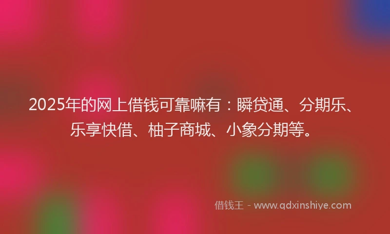 2025年的网上借钱可靠嘛有：瞬贷通、分期乐、乐享快借、柚子商城、小象分期等。