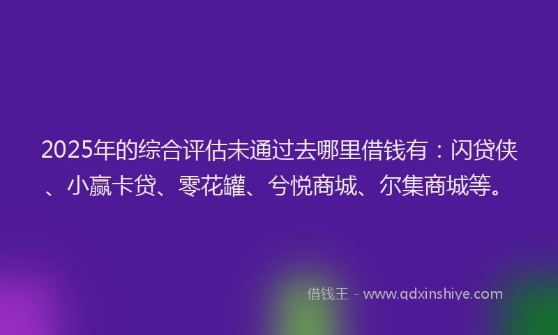 2025年的综合评估未通过去哪里借钱有：闪贷侠、小赢卡贷、零花罐、兮悦商城、尔集商城等。