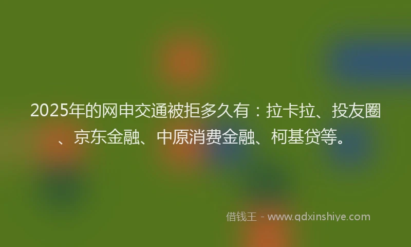 2025年的网申交通被拒多久有：拉卡拉、投友圈、京东金融、中原消费金融、柯基贷等。