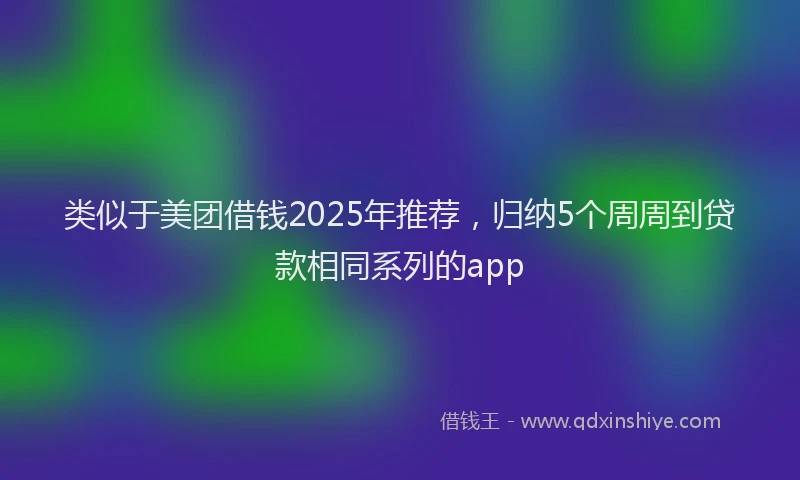 类似于美团借钱2025年推荐，归纳5个周周到贷款相同系列的app