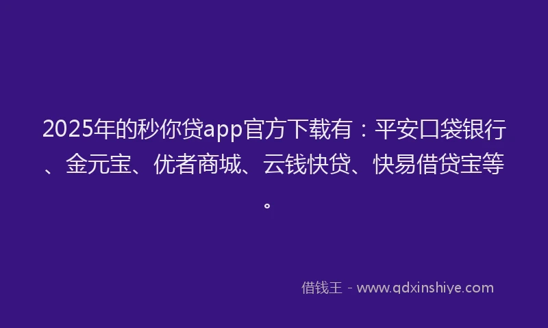 2025年的秒你贷app官方下载有：平安口袋银行、金元宝、优者商城、云钱快贷、快易借贷宝等。