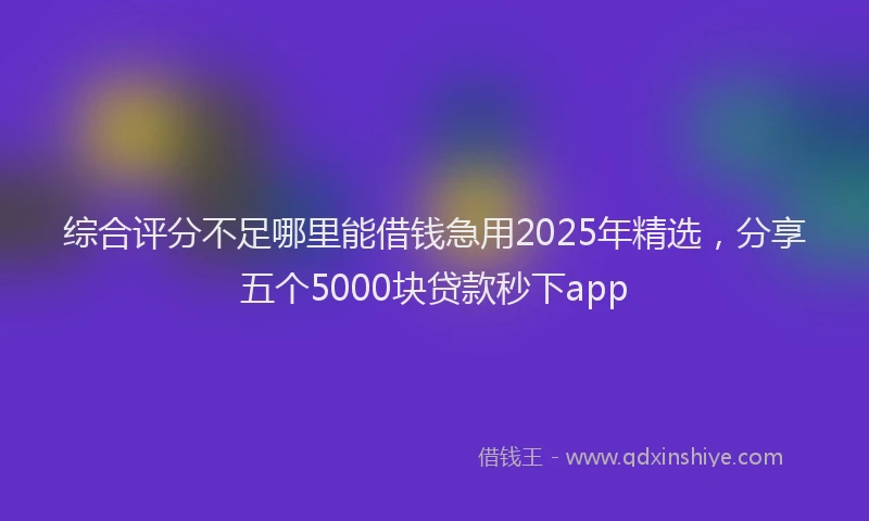 综合评分不足哪里能借钱急用2025年精选，分享五个5000块贷款秒下app
