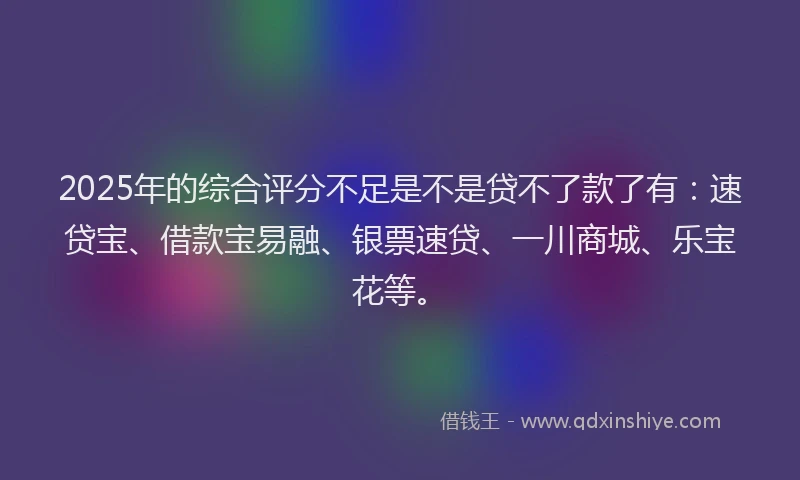 2025年的综合评分不足是不是贷不了款了有：速贷宝、借款宝易融、银票速贷、一川商城、乐宝花等。
