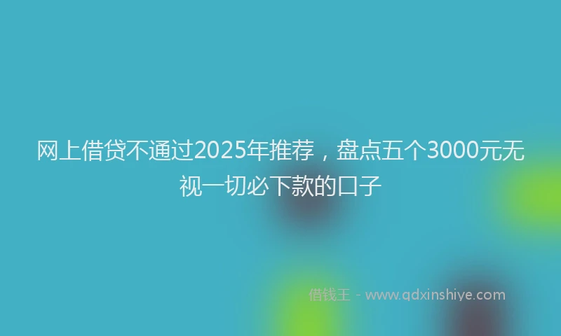 网上借贷不通过2025年推荐，盘点五个3000元无视一切必下款的口子