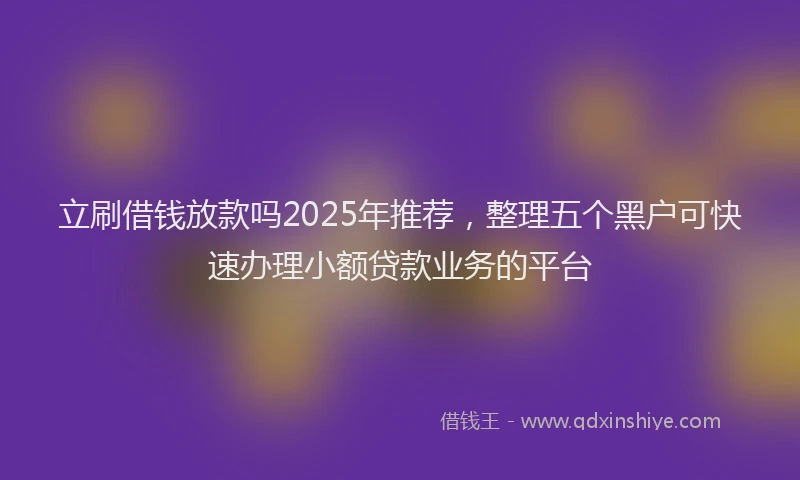 立刷借钱放款吗2025年推荐，整理五个黑户可快速办理小额贷款业务的平台