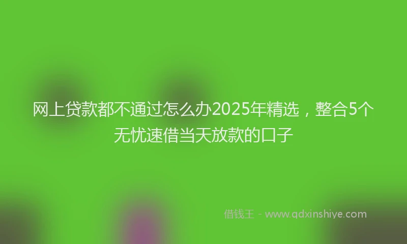 网上贷款都不通过怎么办2025年精选，整合5个无忧速借当天放款的口子