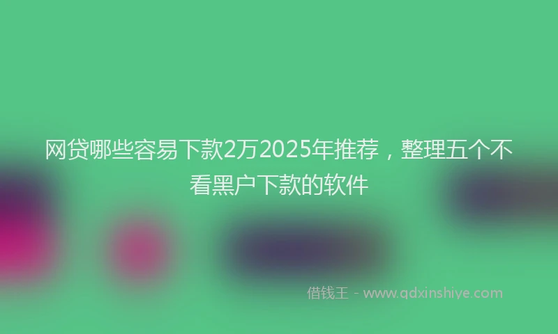 网贷哪些容易下款2万2025年推荐，整理五个不看黑户下款的软件