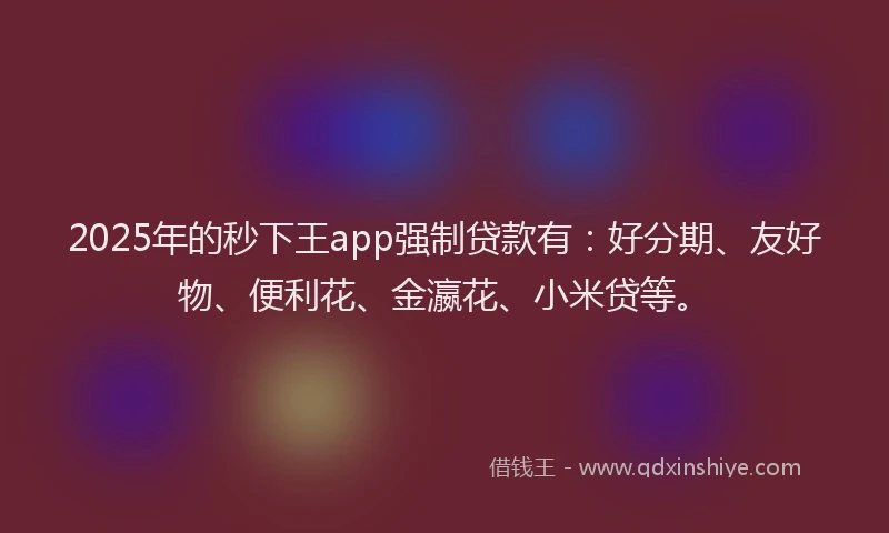 2025年的秒下王app强制贷款有：好分期、友好物、便利花、金瀛花、小米贷等。