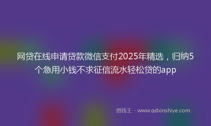 网贷在线申请贷款微信支付2025年精选，归纳5个急用小钱不求征信流水轻松贷的app