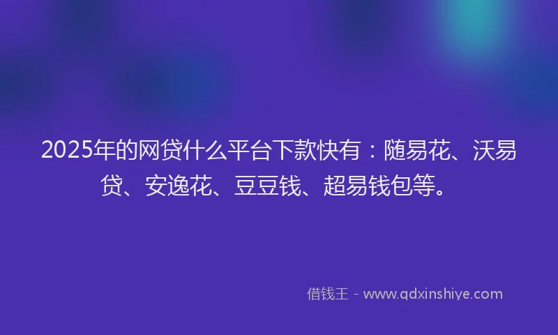 2025年的网贷什么平台下款快有：随易花、沃易贷、安逸花、豆豆钱、超易钱包等。