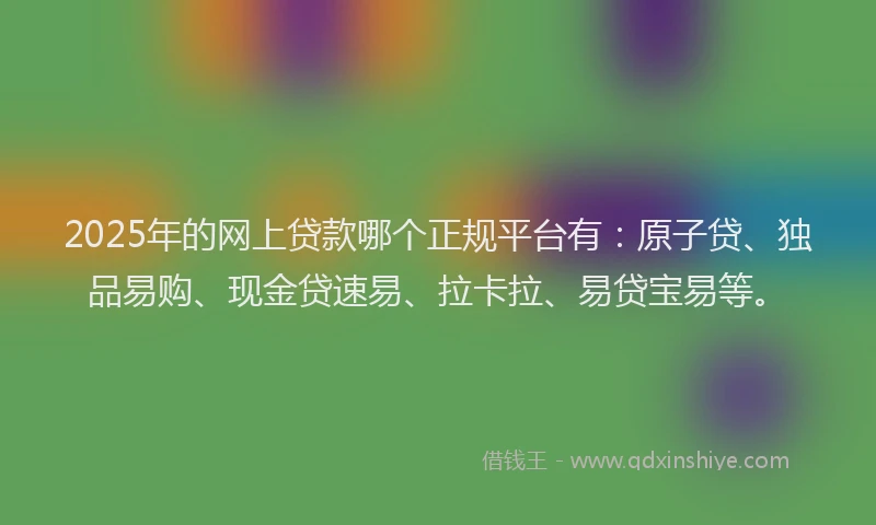 2025年的网上贷款哪个正规平台有：原子贷、独品易购、现金贷速易、拉卡拉、易贷宝易等。