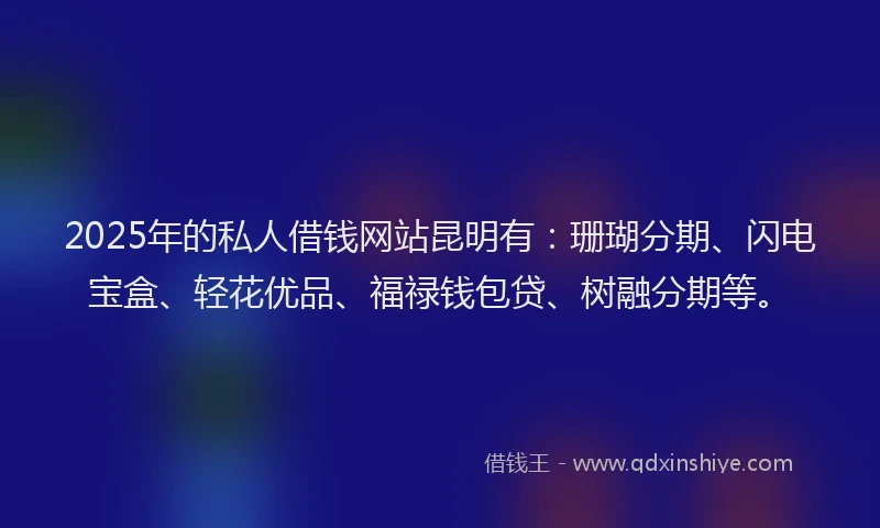 2025年的私人借钱网站昆明有：珊瑚分期、闪电宝盒、轻花优品、福禄钱包贷、树融分期等。
