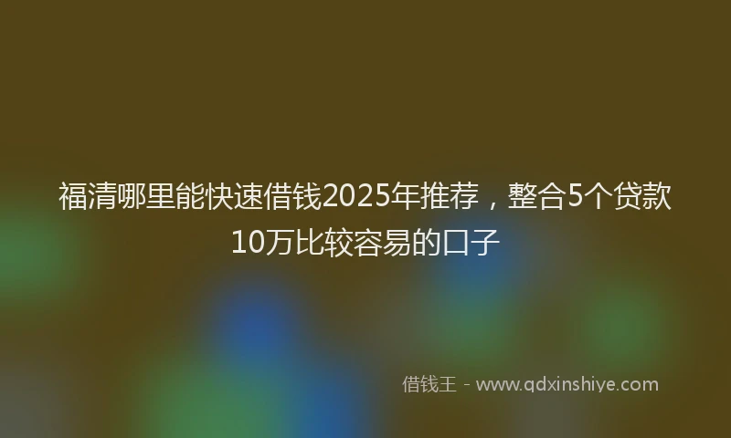 福清哪里能快速借钱2025年推荐，整合5个贷款10万比较容易的口子