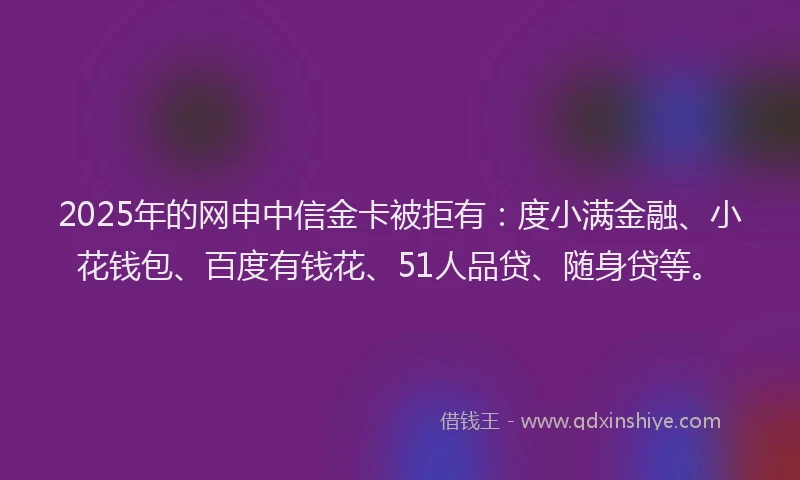 2025年的网申中信金卡被拒有：度小满金融、小花钱包、百度有钱花、51人品贷、随身贷等。