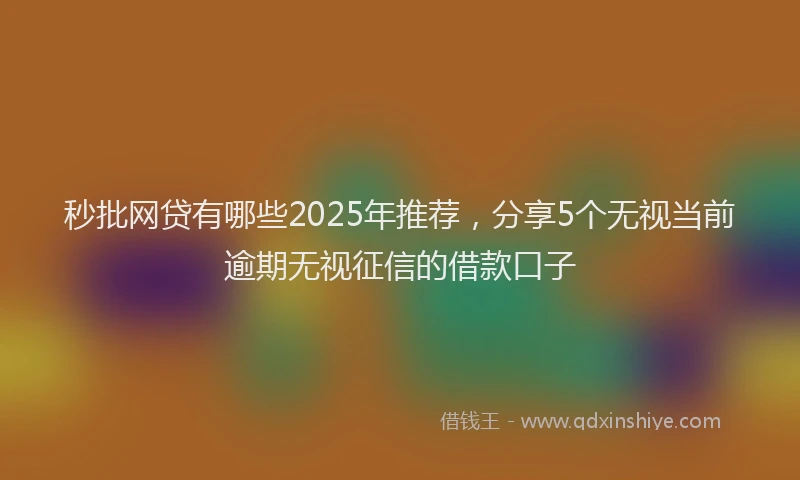 秒批网贷有哪些2025年推荐，分享5个无视当前逾期无视征信的借款口子