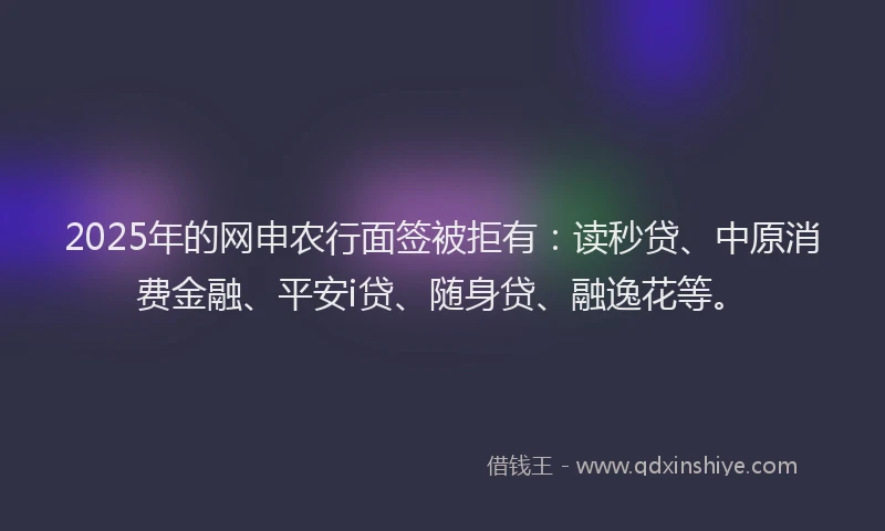 2025年的网申农行面签被拒有：读秒贷、中原消费金融、平安i贷、随身贷、融逸花等。
