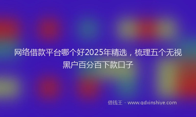 网络借款平台哪个好2025年精选，梳理五个无视黑户百分百下款口子