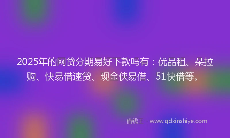 2025年的网贷分期易好下款吗有：优品租、朵拉购、快易借速贷、现金侠易借、51快借等。