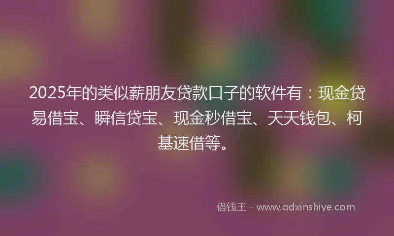 2025年的类似薪朋友贷款口子的软件有：现金贷易借宝、瞬信贷宝、现金秒借宝、天天钱包、柯基速借等。