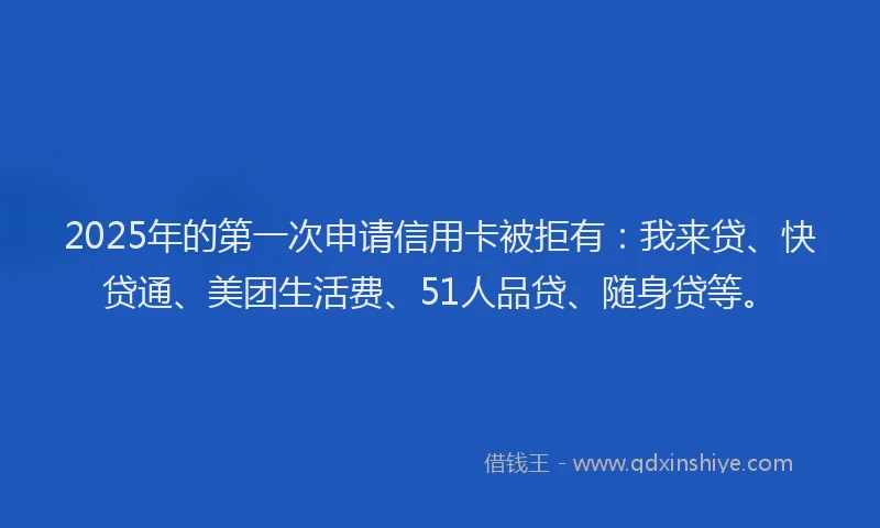 2025年的第一次申请信用卡被拒有：我来贷、快贷通、美团生活费、51人品贷、随身贷等。