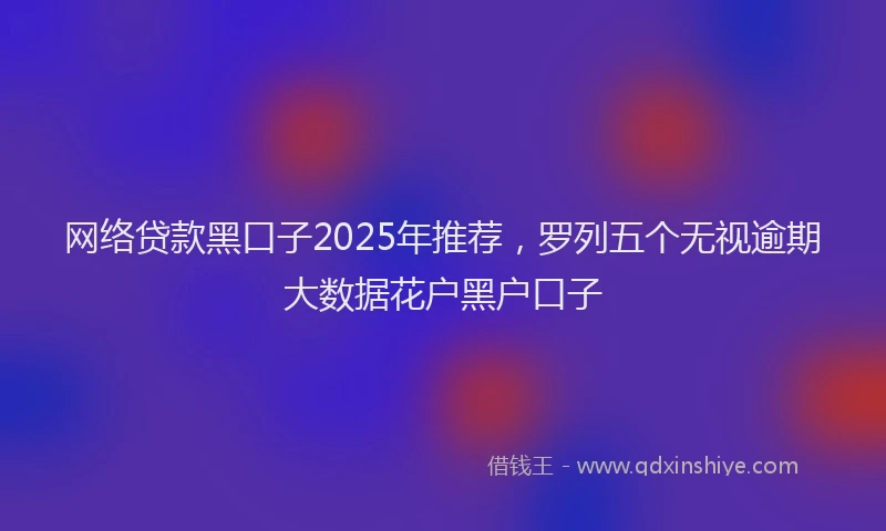 网络贷款黑口子2025年推荐，罗列五个无视逾期大数据花户黑户口子
