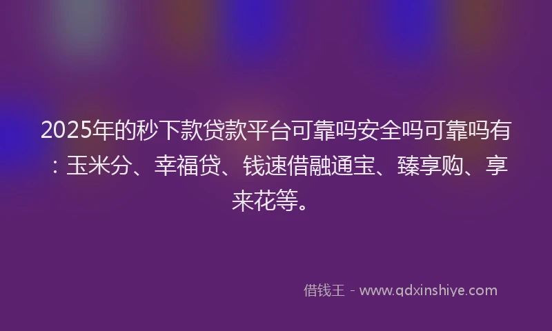 2025年的秒下款贷款平台可靠吗安全吗可靠吗有：玉米分、幸福贷、钱速借融通宝、臻享购、享来花等。