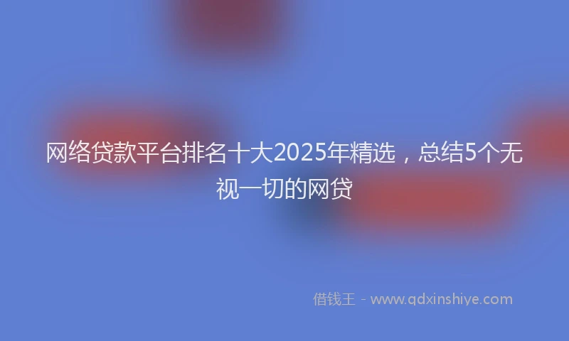 网络贷款平台排名十大2025年精选，总结5个无视一切的网贷