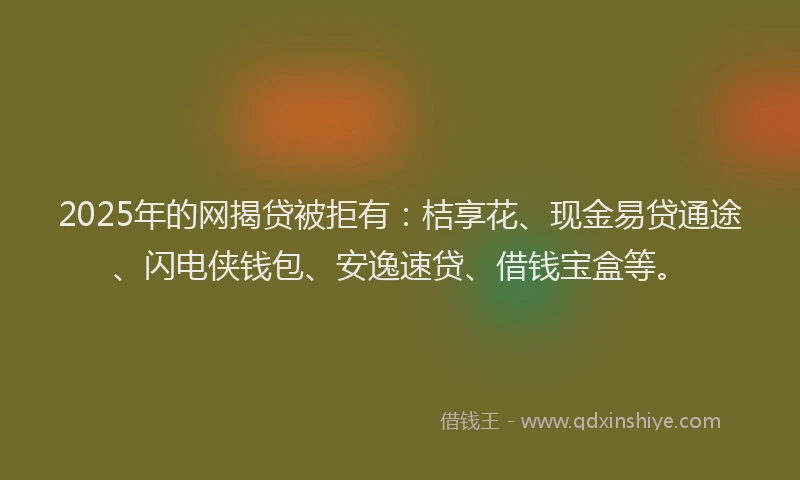 2025年的网揭贷被拒有：桔享花、现金易贷通途、闪电侠钱包、安逸速贷、借钱宝盒等。