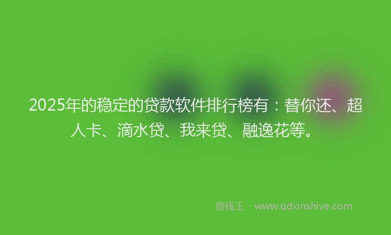 2025年的稳定的贷款软件排行榜有：替你还、超人卡、滴水贷、我来贷、融逸花等。
