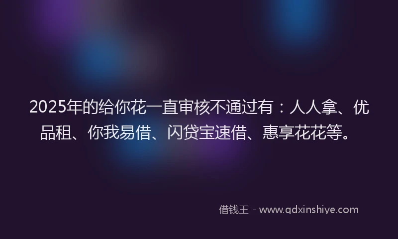 2025年的给你花一直审核不通过有：人人拿、优品租、你我易借、闪贷宝速借、惠享花花等。