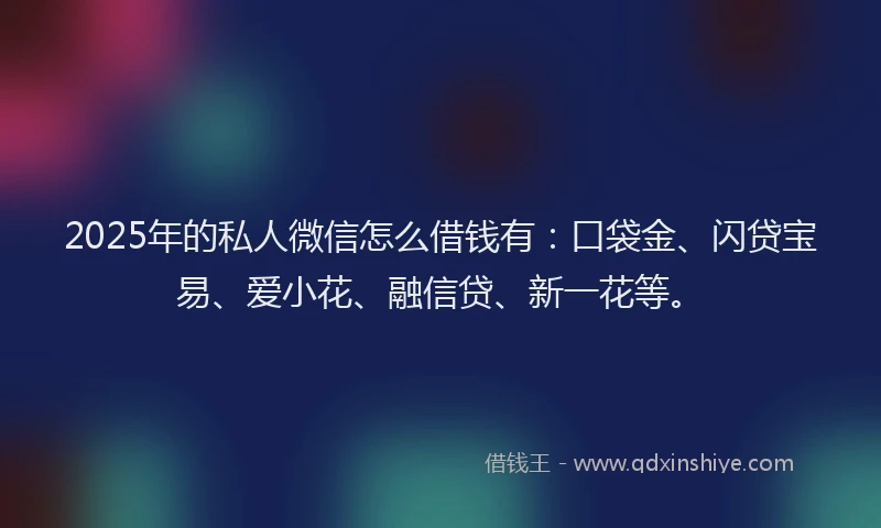 2025年的私人微信怎么借钱有：口袋金、闪贷宝易、爱小花、融信贷、新一花等。