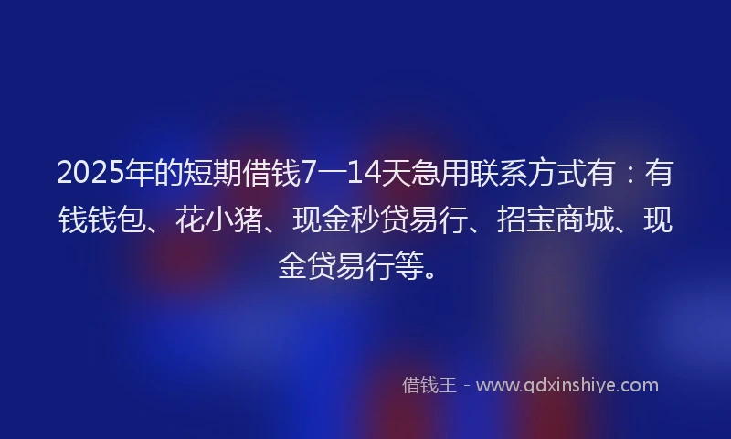 2025年的短期借钱7一14天急用联系方式有：有钱钱包、花小猪、现金秒贷易行、招宝商城、现金贷易行等。