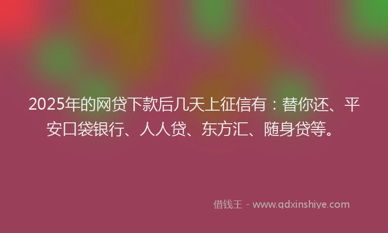 2025年的网贷下款后几天上征信有：替你还、平安口袋银行、人人贷、东方汇、随身贷等。