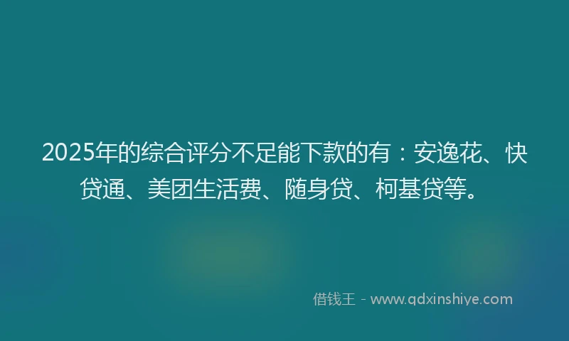 2025年的综合评分不足能下款的有：安逸花、快贷通、美团生活费、随身贷、柯基贷等。