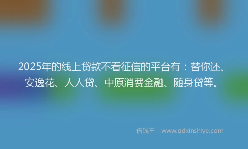 2025年的线上贷款不看征信的平台有：替你还、安逸花、人人贷、中原消费金融、随身贷等。