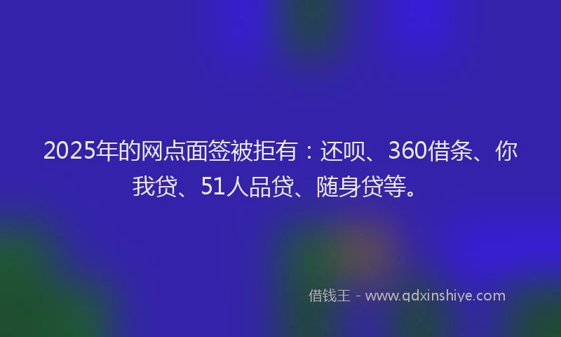 2025年的网点面签被拒有：还呗、360借条、你我贷、51人品贷、随身贷等。