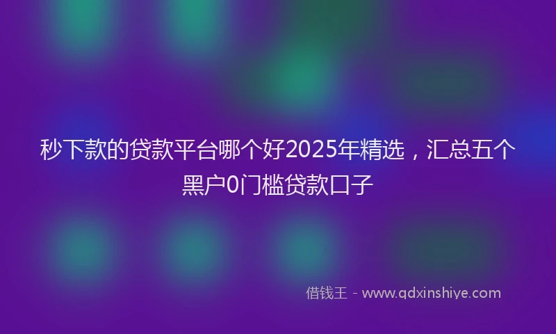 秒下款的贷款平台哪个好2025年精选，汇总五个黑户0门槛贷款口子