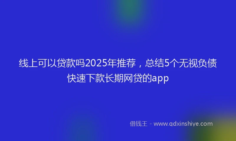 线上可以贷款吗2025年推荐，总结5个无视负债快速下款长期网贷的app