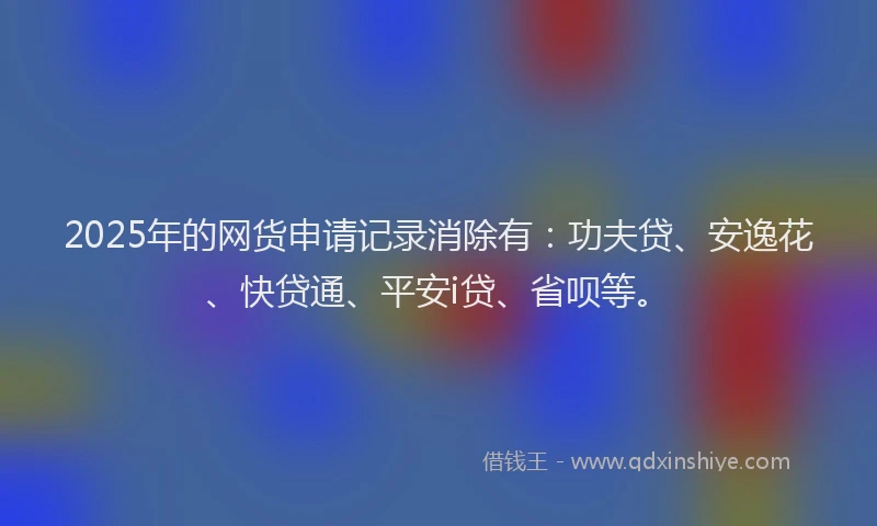 2025年的网货申请记录消除有：功夫贷、安逸花、快贷通、平安i贷、省呗等。