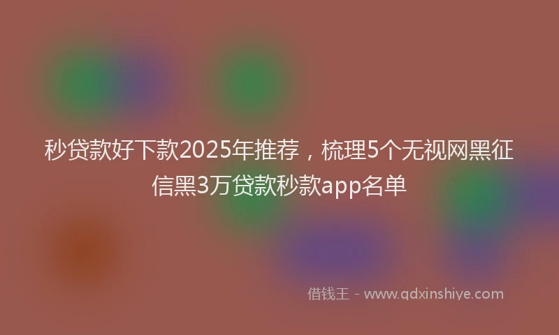 秒贷款好下款2025年推荐，梳理5个无视网黑征信黑3万贷款秒款app名单