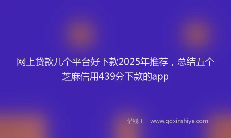 网上贷款几个平台好下款2025年推荐，总结五个芝麻信用439分下款的app