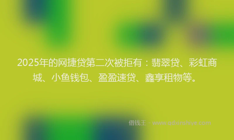 2025年的网捷贷第二次被拒有：翡翠贷、彩虹商城、小鱼钱包、盈盈速贷、鑫享租物等。