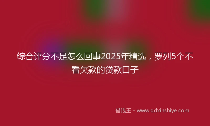 综合评分不足怎么回事2025年精选，罗列5个不看欠款的贷款口子